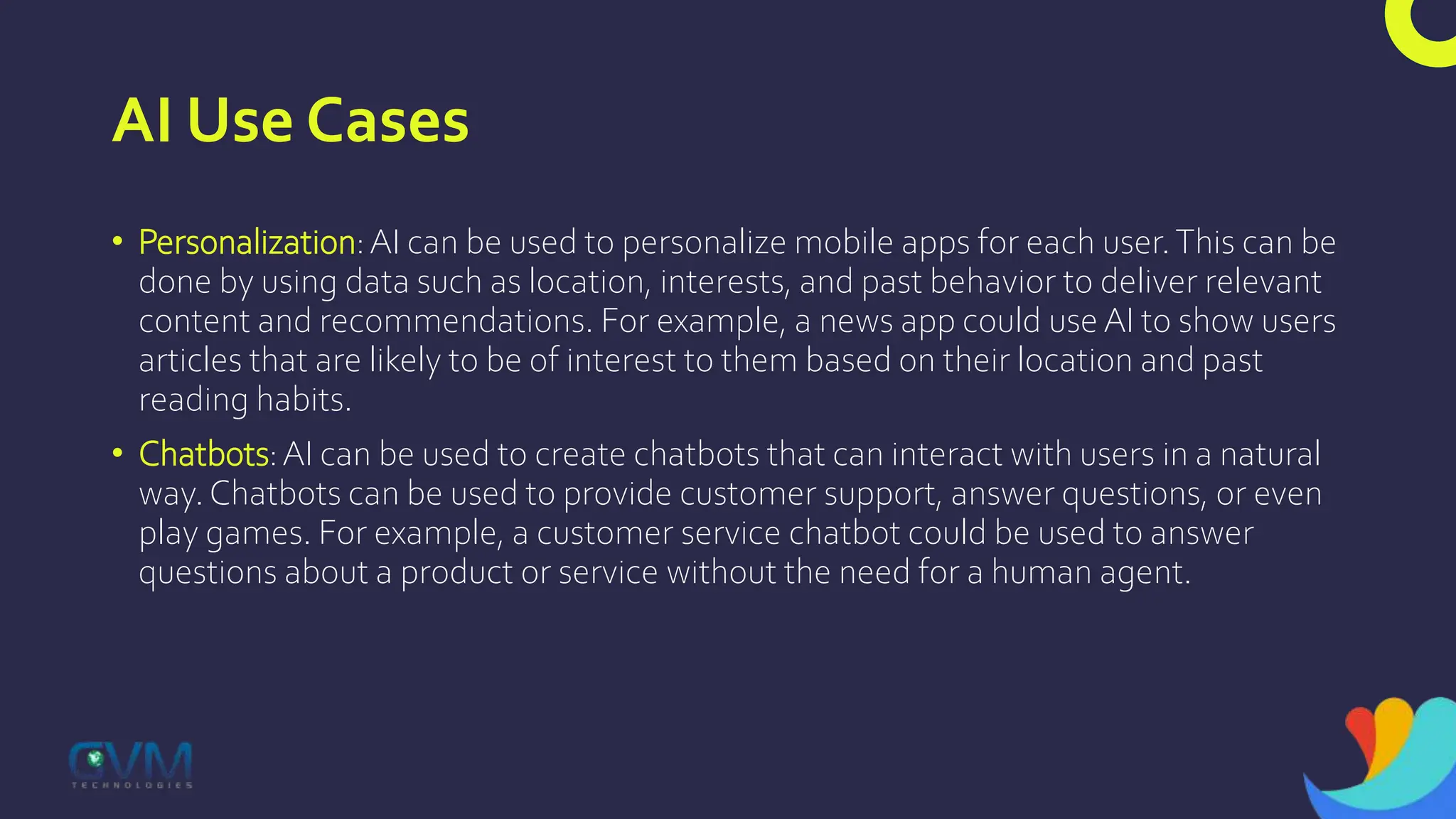 AI Use Cases
• Personalization:AI can be used to personalize mobile apps for each user.This can be
done by using data such as location, interests, and past behavior to deliver relevant
content and recommendations. For example, a news app could use AI to show users
articles that are likely to be of interest to them based on their location and past
reading habits.
• Chatbots:AI can be used to create chatbots that can interact with users in a natural
way. Chatbots can be used to provide customer support, answer questions, or even
play games. For example, a customer service chatbot could be used to answer
questions about a product or service without the need for a human agent.
 
