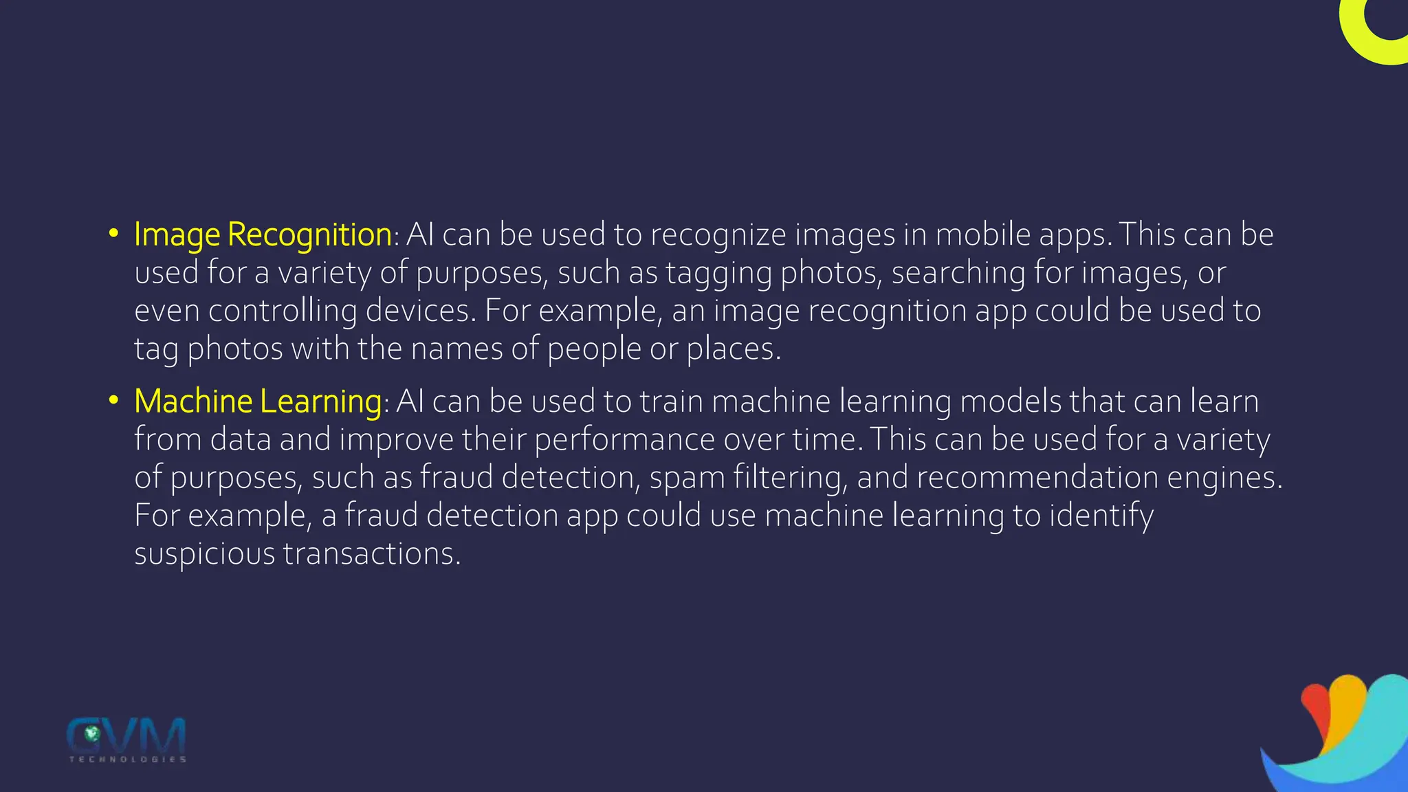 • Image Recognition:AI can be used to recognize images in mobile apps.This can be
used for a variety of purposes, such as tagging photos, searching for images, or
even controlling devices. For example, an image recognition app could be used to
tag photos with the names of people or places.
• Machine Learning:AI can be used to train machine learning models that can learn
from data and improve their performance over time.This can be used for a variety
of purposes, such as fraud detection, spam filtering, and recommendation engines.
For example, a fraud detection app could use machine learning to identify
suspicious transactions.
 
