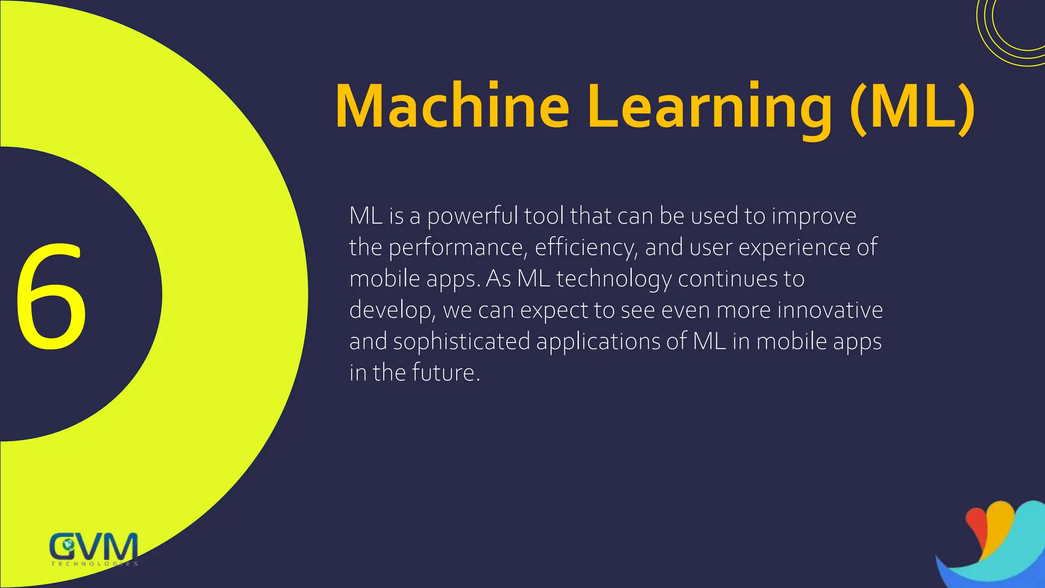 6
Machine Learning (ML)
ML is a powerful tool that can be used to improve
the performance, efficiency, and user experience of
mobile apps.As ML technology continues to
develop, we can expect to see even more innovative
and sophisticated applications of ML in mobile apps
in the future.
 