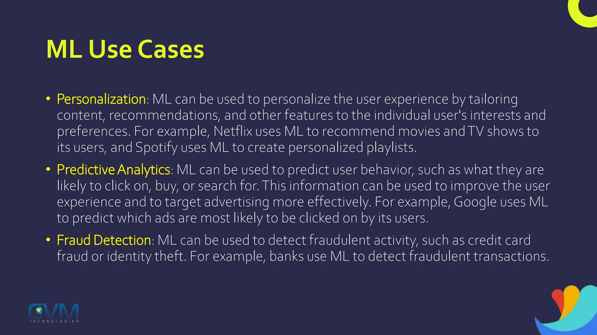ML Use Cases
• Personalization: ML can be used to personalize the user experience by tailoring
content, recommendations, and other features to the individual user's interests and
preferences. For example, Netflix uses ML to recommend movies andTV shows to
its users, and Spotify uses ML to create personalized playlists.
• PredictiveAnalytics: ML can be used to predict user behavior, such as what they are
likely to click on, buy, or search for.This information can be used to improve the user
experience and to target advertising more effectively. For example, Google uses ML
to predict which ads are most likely to be clicked on by its users.
• Fraud Detection: ML can be used to detect fraudulent activity, such as credit card
fraud or identity theft. For example, banks use ML to detect fraudulent transactions.
 