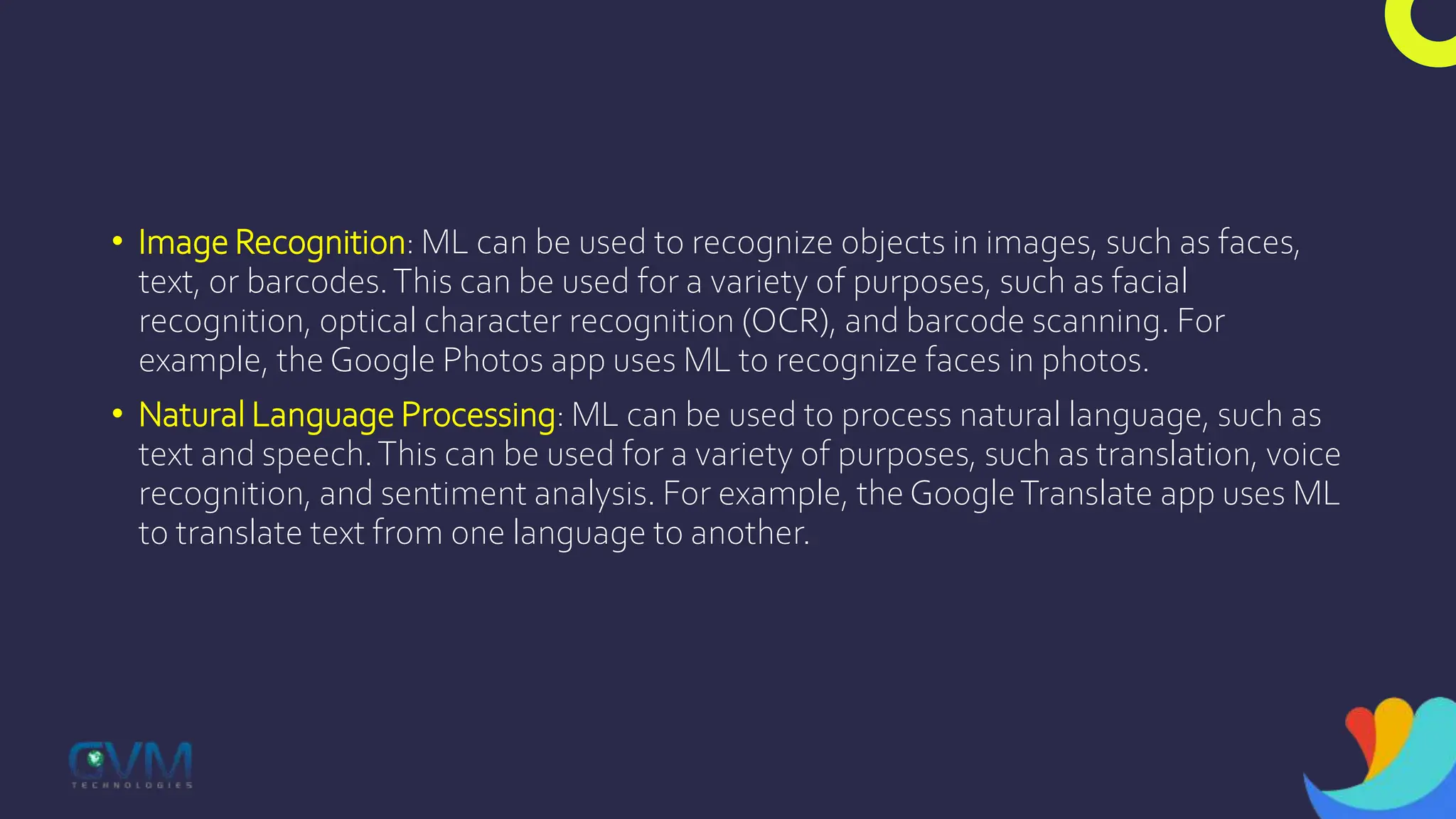 • Image Recognition: ML can be used to recognize objects in images, such as faces,
text, or barcodes.This can be used for a variety of purposes, such as facial
recognition, optical character recognition (OCR), and barcode scanning. For
example, the Google Photos app uses ML to recognize faces in photos.
• Natural Language Processing: ML can be used to process natural language, such as
text and speech.This can be used for a variety of purposes, such as translation, voice
recognition, and sentiment analysis. For example, theGoogleTranslate app uses ML
to translate text from one language to another.
 