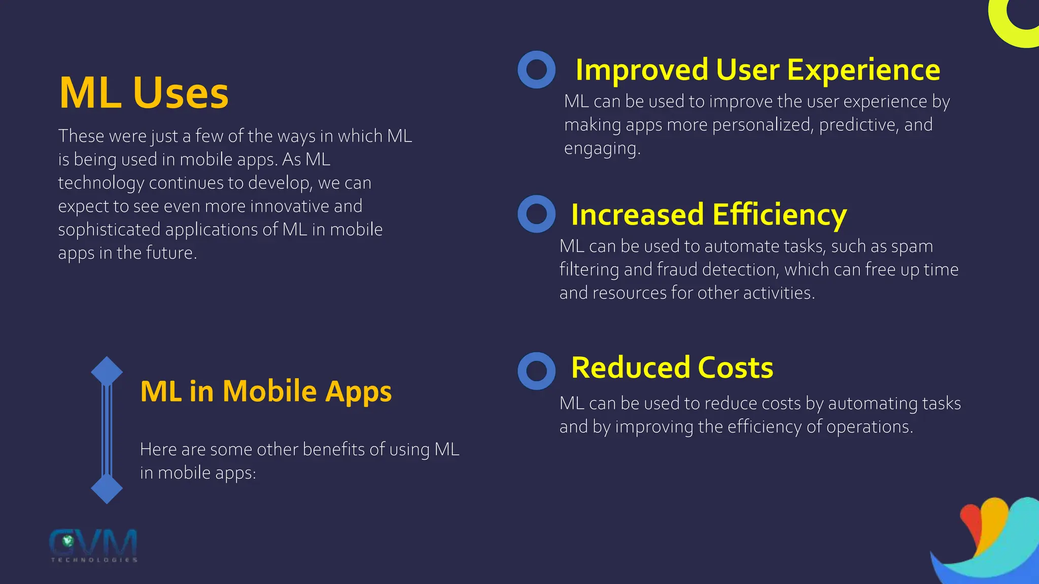 ML Uses
These were just a few of the ways in which ML
is being used in mobile apps. As ML
technology continues to develop, we can
expect to see even more innovative and
sophisticated applications of ML in mobile
apps in the future.
ML in Mobile Apps
Here are some other benefits of using ML
in mobile apps:
Improved User Experience
ML can be used to improve the user experience by
making apps more personalized, predictive, and
engaging.
Increased Efficiency
ML can be used to automate tasks, such as spam
filtering and fraud detection, which can free up time
and resources for other activities.
Reduced Costs
ML can be used to reduce costs by automating tasks
and by improving the efficiency of operations.
 