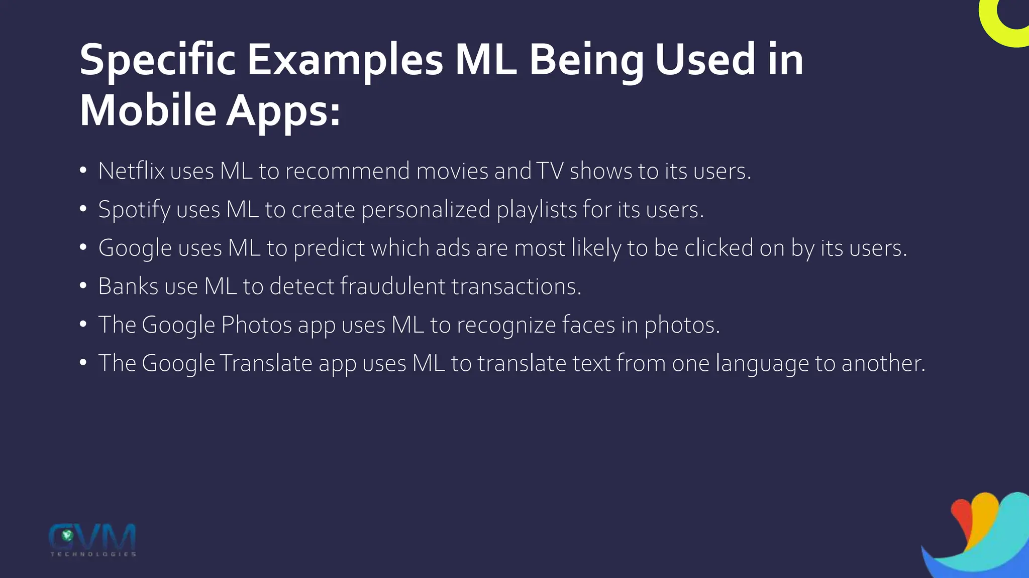 Specific Examples ML Being Used in
Mobile Apps:
• Netflix uses ML to recommend movies andTV shows to its users.
• Spotify uses ML to create personalized playlists for its users.
• Google uses ML to predict which ads are most likely to be clicked on by its users.
• Banks use ML to detect fraudulent transactions.
• The Google Photos app uses ML to recognize faces in photos.
• The GoogleTranslate app uses ML to translate text from one language to another.
 