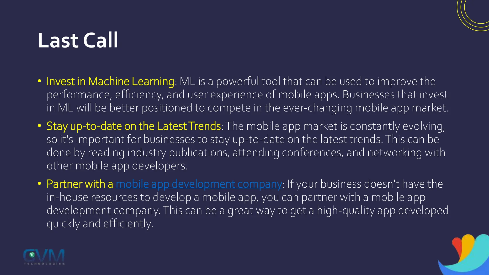 Last Call
• Invest in Machine Learning: ML is a powerful tool that can be used to improve the
performance, efficiency, and user experience of mobile apps. Businesses that invest
in ML will be better positioned to compete in the ever-changing mobile app market.
• Stay up-to-date on the LatestTrends:The mobile app market is constantly evolving,
so it's important for businesses to stay up-to-date on the latest trends.This can be
done by reading industry publications, attending conferences, and networking with
other mobile app developers.
• Partner with a mobile app development company: If your business doesn't have the
in-house resources to develop a mobile app, you can partner with a mobile app
development company.This can be a great way to get a high-quality app developed
quickly and efficiently.
 