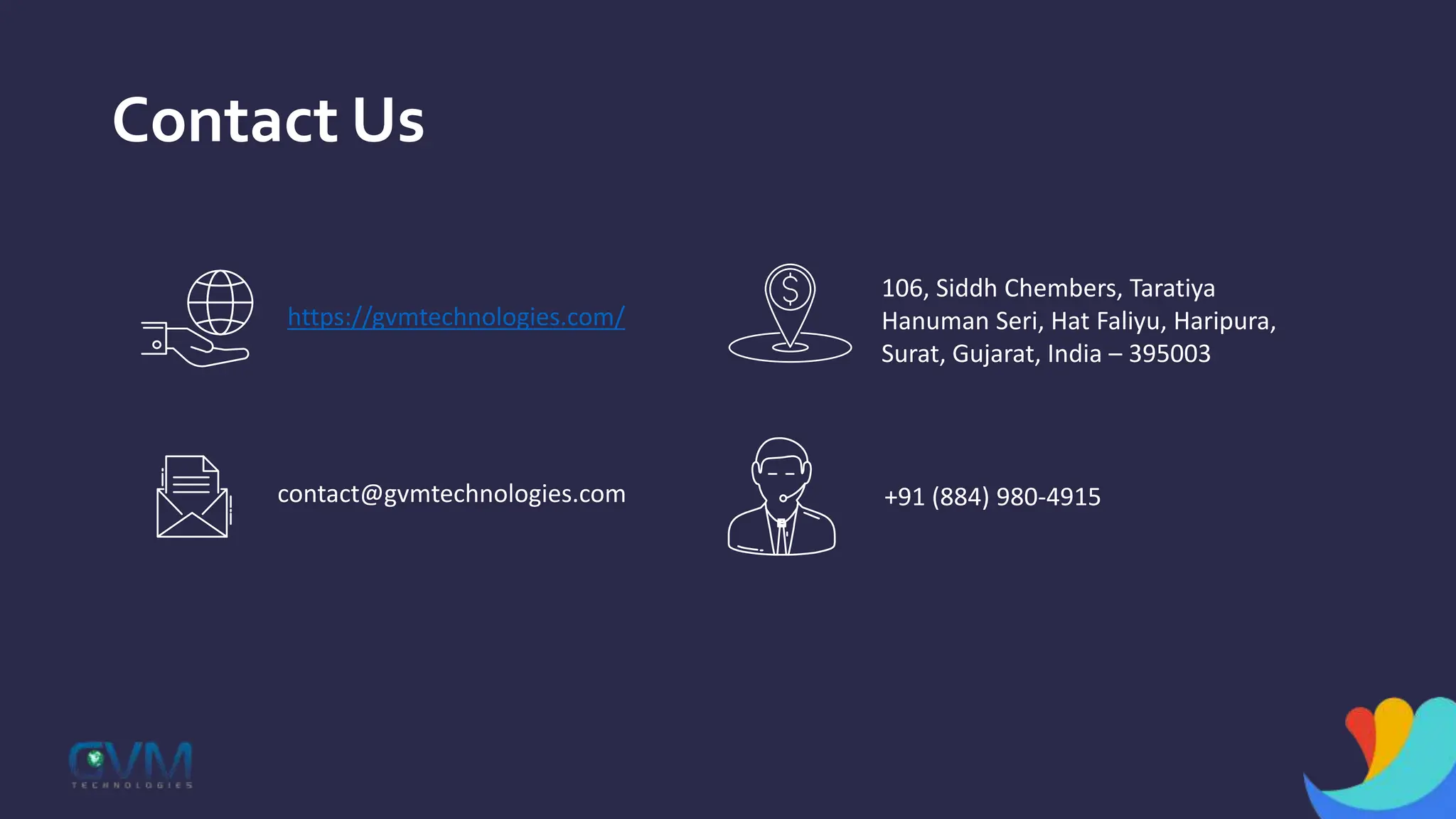 Contact Us
https://gvmtechnologies.com/
106, Siddh Chembers, Taratiya
Hanuman Seri, Hat Faliyu, Haripura,
Surat, Gujarat, India – 395003
contact@gvmtechnologies.com +91 (884) 980-4915
 