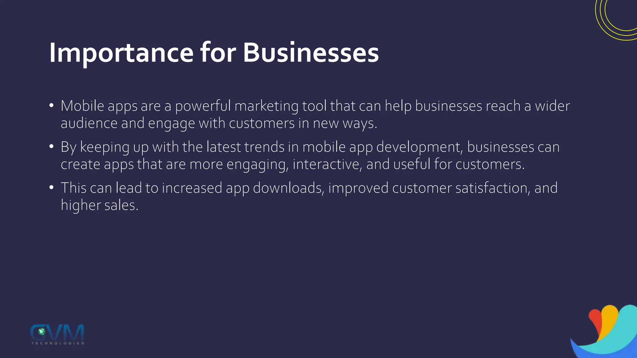 Importance for Businesses
• Mobile apps are a powerful marketing tool that can help businesses reach a wider
audience and engage with customers in new ways.
• By keeping up with the latest trends in mobile app development, businesses can
create apps that are more engaging, interactive, and useful for customers.
• This can lead to increased app downloads, improved customer satisfaction, and
higher sales.
 