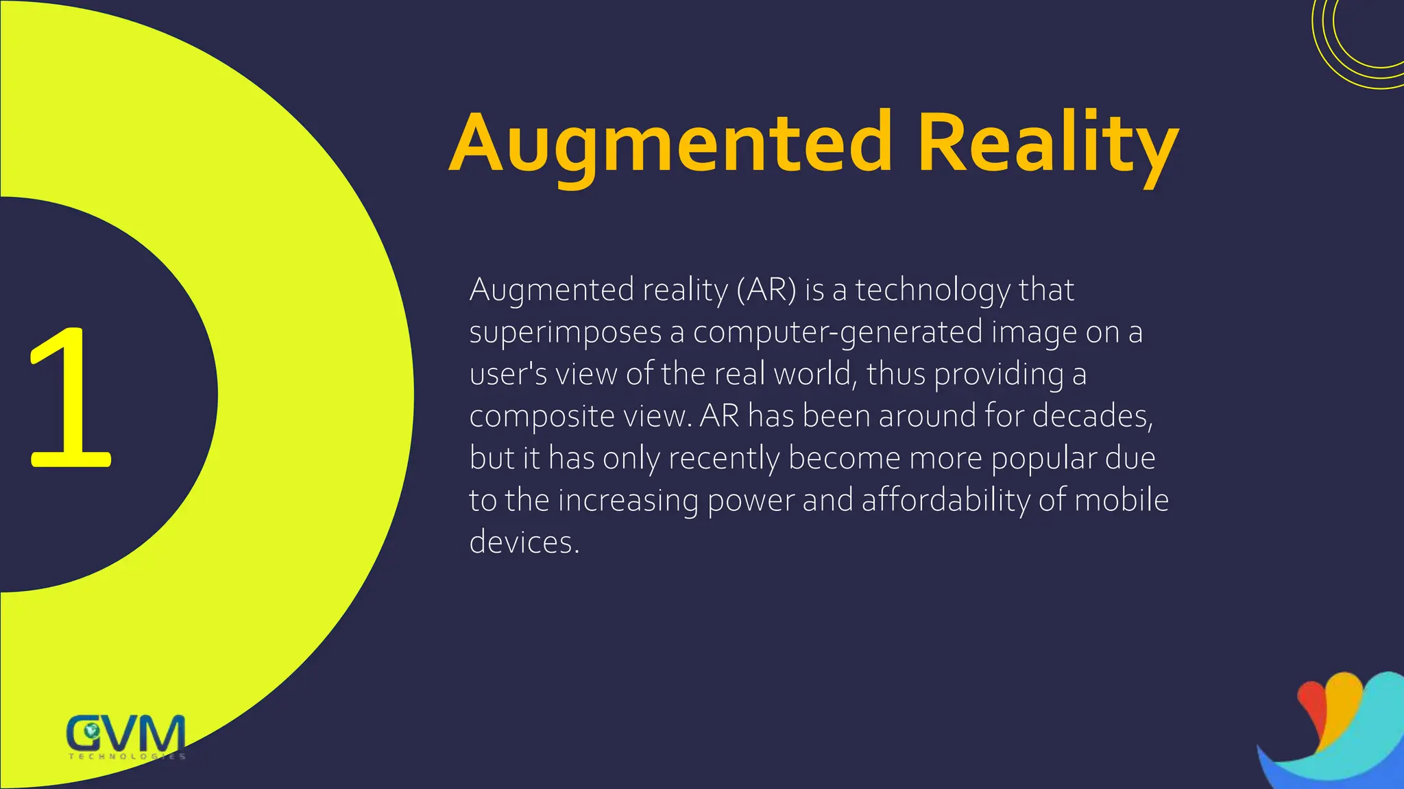 1
Augmented Reality
Augmented reality (AR) is a technology that
superimposes a computer-generated image on a
user's view of the real world, thus providing a
composite view.AR has been around for decades,
but it has only recently become more popular due
to the increasing power and affordability of mobile
devices.
 