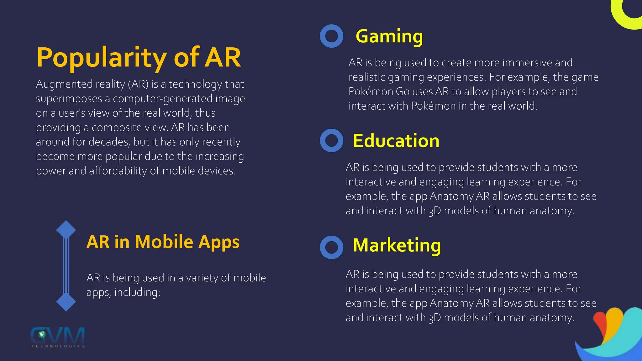 Popularity of AR
Augmented reality (AR) is a technology that
superimposes a computer-generated image
on a user's view of the real world, thus
providing a composite view. AR has been
around for decades, but it has only recently
become more popular due to the increasing
power and affordability of mobile devices.
AR in Mobile Apps
AR is being used in a variety of mobile
apps, including:
Gaming
AR is being used to create more immersive and
realistic gaming experiences. For example, the game
Pokémon Go uses AR to allow players to see and
interact with Pokémon in the real world.
Education
AR is being used to provide students with a more
interactive and engaging learning experience. For
example, the app Anatomy AR allows students to see
and interact with 3D models of human anatomy.
Marketing
AR is being used to provide students with a more
interactive and engaging learning experience. For
example, the app Anatomy AR allows students to see
and interact with 3D models of human anatomy.
 
