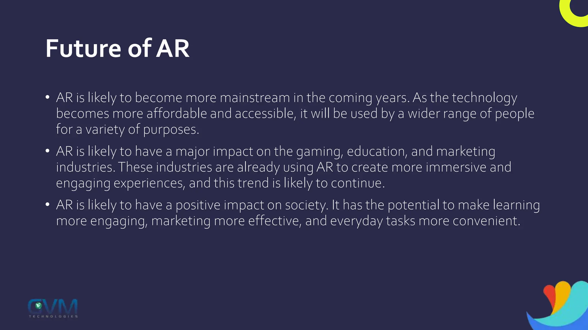 Future of AR
• AR is likely to become more mainstream in the coming years.As the technology
becomes more affordable and accessible, it will be used by a wider range of people
for a variety of purposes.
• AR is likely to have a major impact on the gaming, education, and marketing
industries.These industries are already using AR to create more immersive and
engaging experiences, and this trend is likely to continue.
• AR is likely to have a positive impact on society. It has the potential to make learning
more engaging, marketing more effective, and everyday tasks more convenient.
 