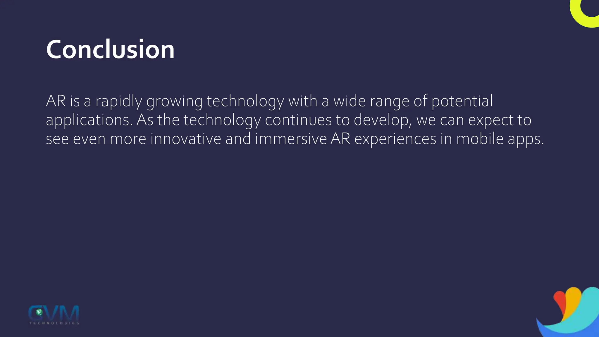 Conclusion
AR is a rapidly growing technology with a wide range of potential
applications. As the technology continues to develop, we can expect to
see even more innovative and immersive AR experiences in mobile apps.
 