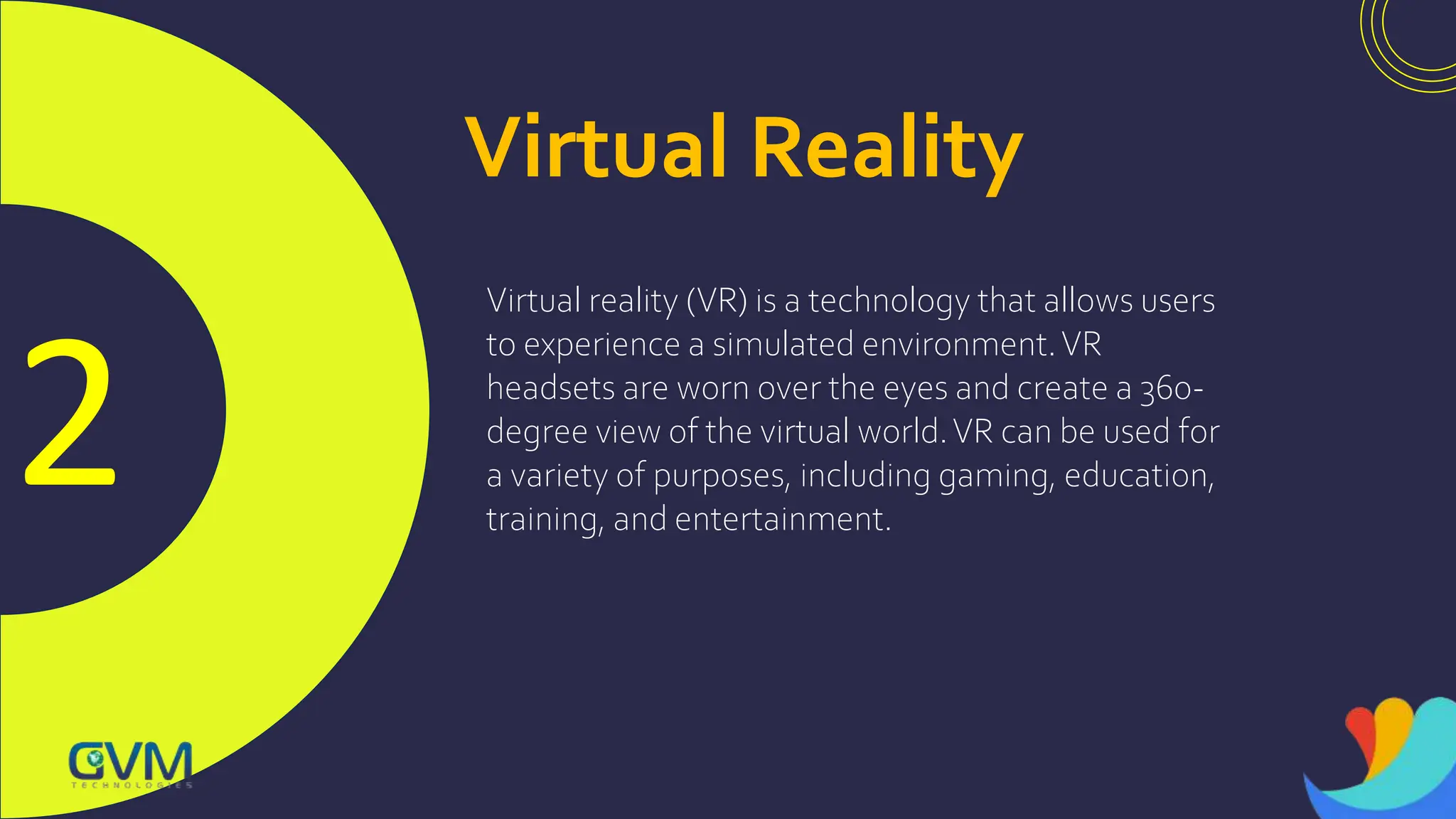 2
Virtual Reality
Virtual reality (VR) is a technology that allows users
to experience a simulated environment.VR
headsets are worn over the eyes and create a 360-
degree view of the virtual world.VR can be used for
a variety of purposes, including gaming, education,
training, and entertainment.
 