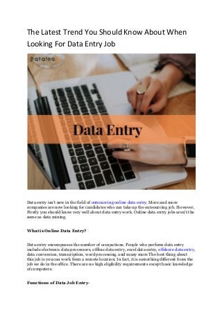 The Latest Trend You Should Know About When
Looking For Data Entry Job
Data entry isn’t new in the field of outsourcing online data entry. More and more
companies are now looking for candidates who can take up the outsourcing job. However,
Firstly you should know very well about data entry work. Online data entry jobs aren’t the
same as data mining.
What is Online Data Entry?
Data entry encompasses the number of occupations. People who perform data entry
include electronic data processors, offline data entry, excel data entry, offshore data entry,
data conversion, transcription, word processing, and many more The best thing about
this job is you can work from a remote location. In fact, it is something different from the
job we do in the office. There are no high eligibility requirements except basic knowledge
of computers.
Functions of Data Job Entry-
 