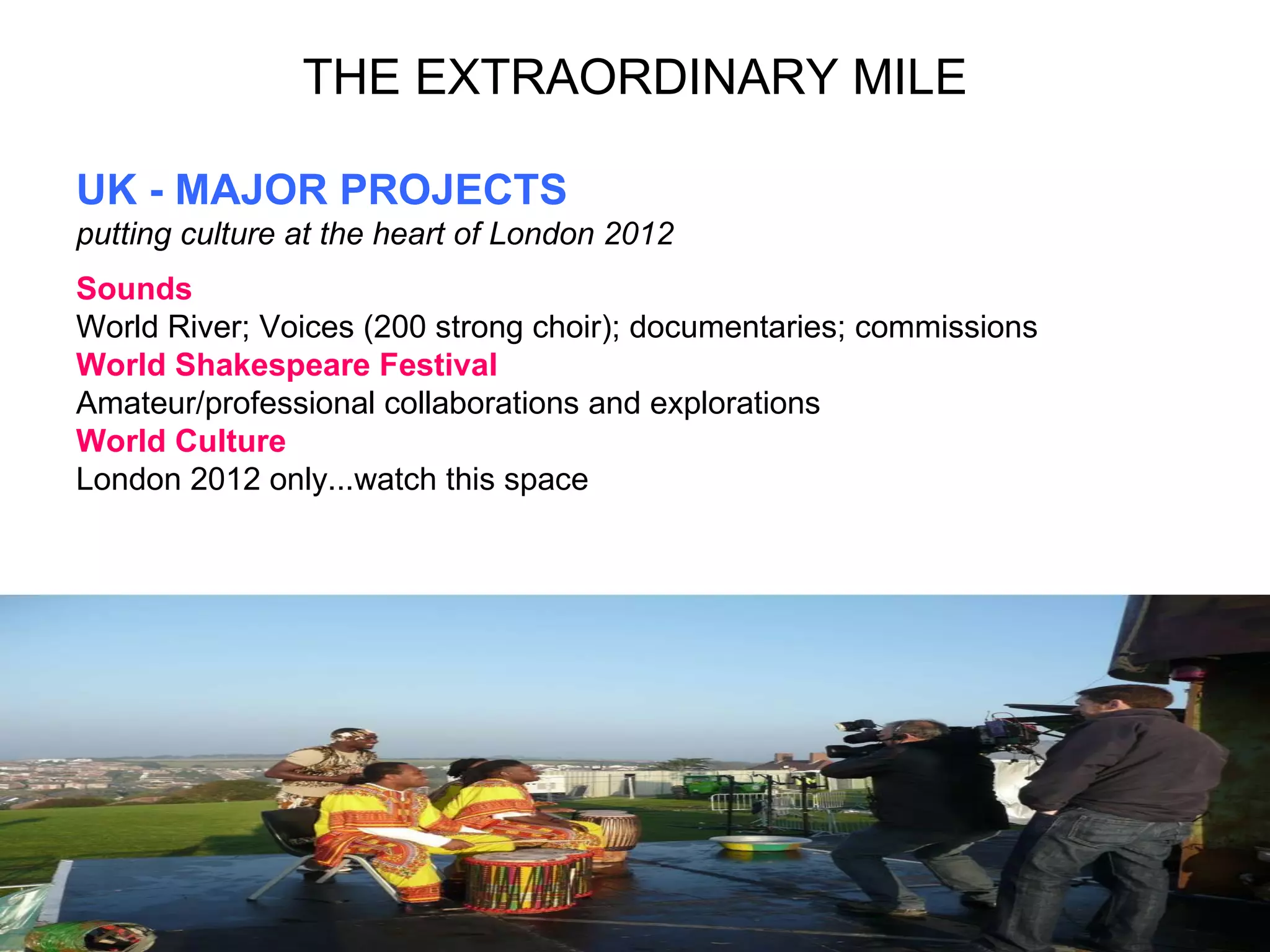UK - MAJOR PROJECTS putting culture at the heart of London 2012 Sounds World River; Voices (200 strong choir); documentaries; commissions  World Shakespeare Festival  Amateur/professional collaborations and explorations World Culture  London 2012 only...watch this space THE EXTRAORDINARY MILE 