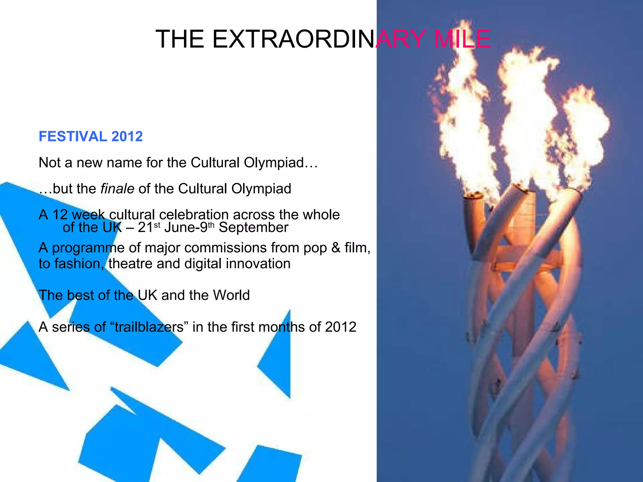 FESTIVAL 2012 Not a new name for the Cultural Olympiad… … but the  finale  of the Cultural Olympiad A 12 week cultural celebration across the whole  of the UK – 21 st  June-9 th  September A programme of major commissions from pop & film, to fashion, theatre and digital innovation  The best of the UK and the World A series of “trailblazers” in the first months of 2012 THE EXTRAORDIN ARY MILE 