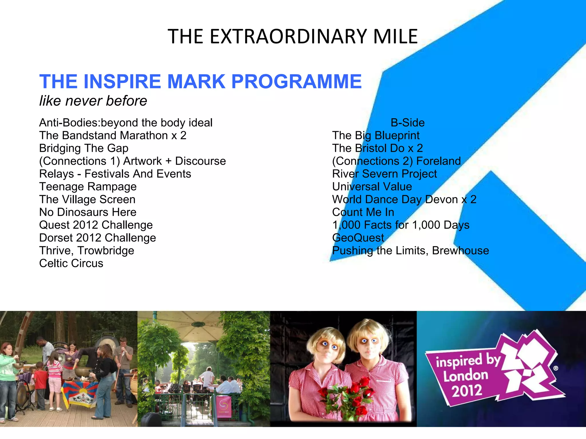 THE INSPIRE MARK PROGRAMME like never before Anti-Bodies:beyond the body ideal  B-Side The Bandstand Marathon x 2 The Big Blueprint Bridging The Gap The Bristol Do x 2 (Connections 1) Artwork + Discourse (Connections 2) Foreland Relays - Festivals And Events River Severn Project Teenage Rampage Universal Value The Village Screen World Dance Day Devon x 2 No Dinosaurs Here Count Me In Quest 2012 Challenge 1,000 Facts for 1,000 Days Dorset 2012 Challenge GeoQuest Thrive, Trowbridge Pushing the Limits, Brewhouse Celtic Circus THE EXTRAORDINARY MILE 