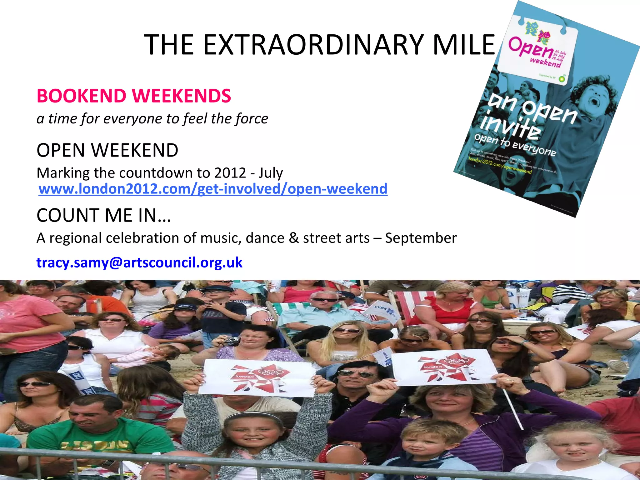 THE EXTRAORDINARY MILE BOOKEND WEEKENDS a time for   everyone to feel the force   OPEN WEEKEND Marking the countdown to 2012 - July COUNT ME IN… A regional celebration of music, dance & street arts – September [email_address]   www.london2012.com/get-involved/open-weekend 