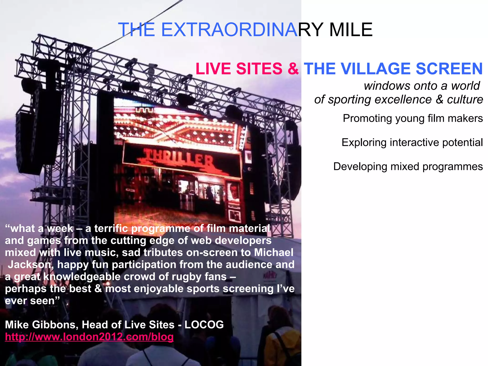 THE EXTRAORDINA RY   MILE LIVE SITES &  THE VILLAGE SCREEN windows onto a world  of sporting excellence & culture Promoting young film makers Exploring interactive potential Developing mixed programmes “ what a week – a terrific programme of film material  and games from the cutting edge of web developers  mixed with live music, sad tributes on-screen to Michael Jackson, happy fun participation from the audience and  a great knowledgeable crowd of rugby fans –  perhaps the best & most enjoyable sports screening I’ve  ever seen” Mike Gibbons, Head of Live Sites - LOCOG http://www.london2012.com/blog 