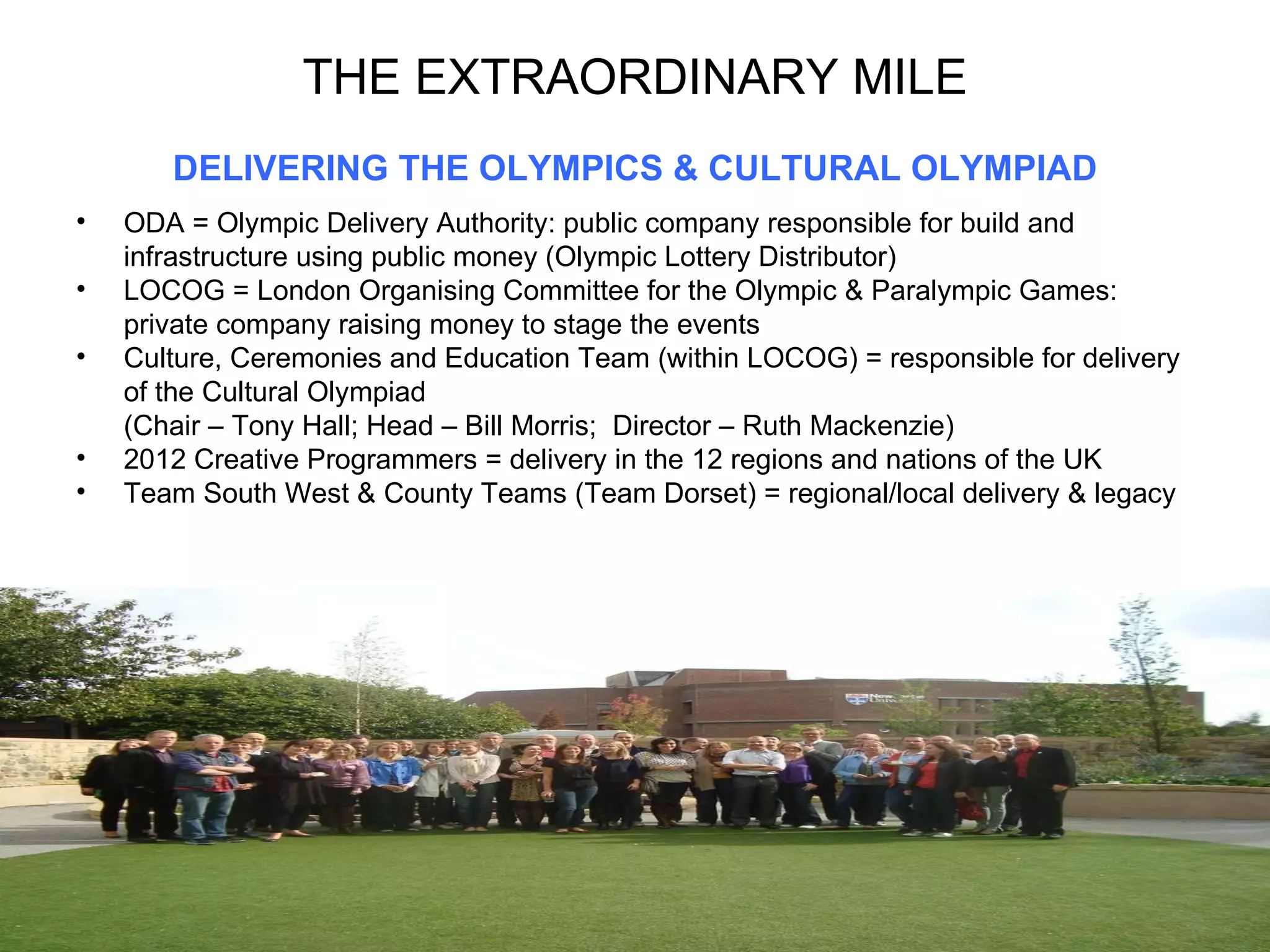 THE EXTRAORDINARY MILE DELIVERING THE OLYMPICS & CULTURAL OLYMPIAD ODA = Olympic Delivery Authority: public company responsible for build and infrastructure using public money (Olympic Lottery Distributor) LOCOG = London Organising Committee for the Olympic & Paralympic Games: private company raising money to stage the events Culture, Ceremonies and Education Team (within LOCOG) = responsible for delivery of the Cultural Olympiad  (Chair – Tony Hall; Head – Bill Morris;  Director – Ruth Mackenzie) 2012 Creative Programmers = delivery in the 12 regions and nations of the UK Team South West & County Teams (Team Dorset) = regional/local delivery & legacy 