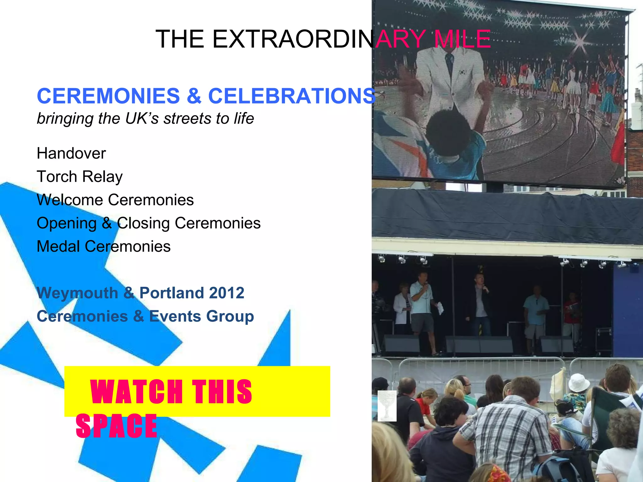 THE EXTRAORDIN ARY   MILE CEREMONIES & CELEBRATIONS bringing the UK’s streets to life Handover Torch Relay Welcome Ceremonies Opening & Closing Ceremonies  Medal Ceremonies Weymouth & Portland 2012  Ceremonies & Events Group WATCH THIS SPACE 