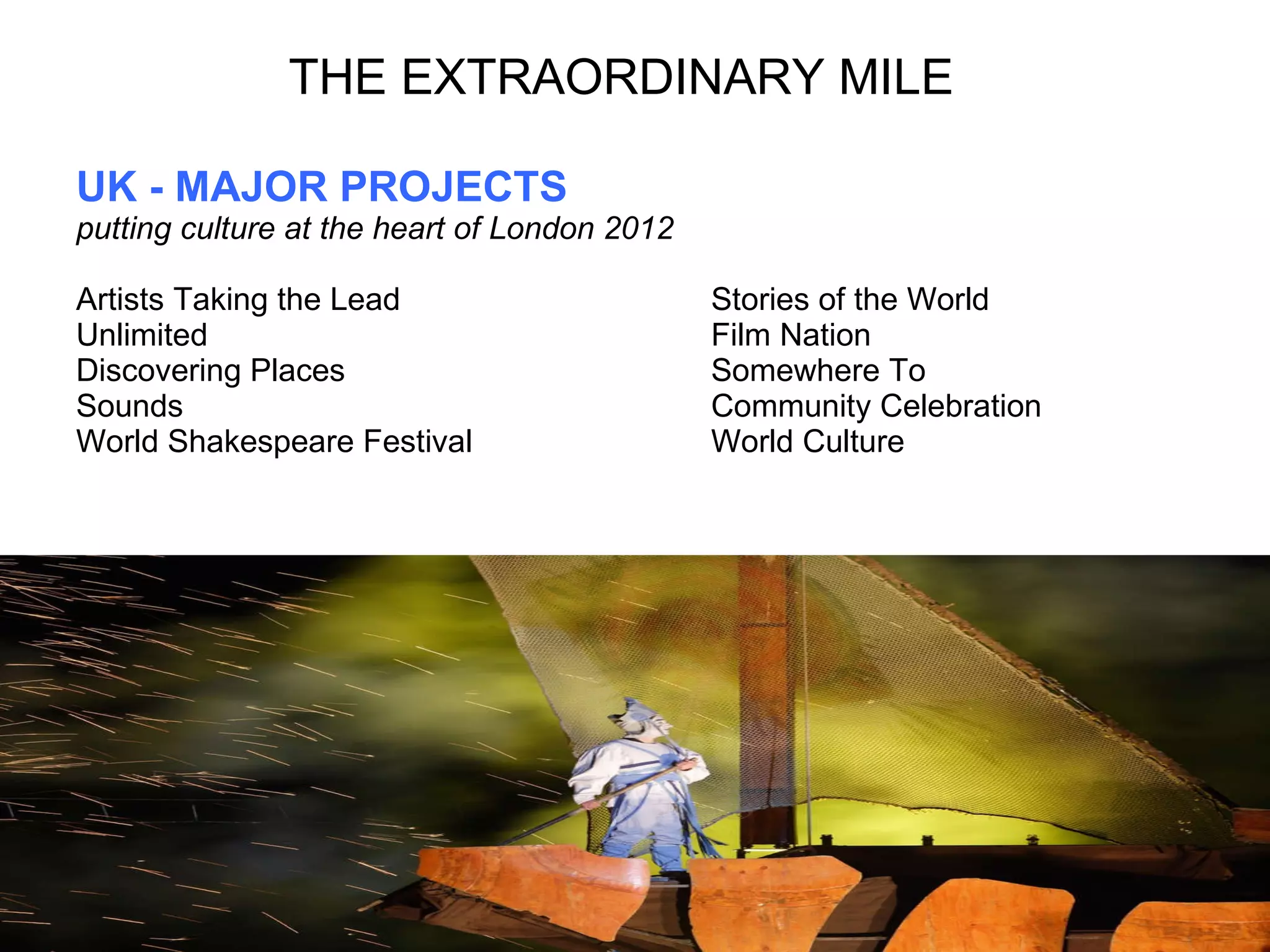 THE EXTRAORDINARY MILE UK - MAJOR PROJECTS putting culture at the heart of London 2012 Artists Taking the Lead  Stories of the World Unlimited  Film Nation Discovering Places Somewhere To Sounds Community Celebration World Shakespeare Festival  World Culture 