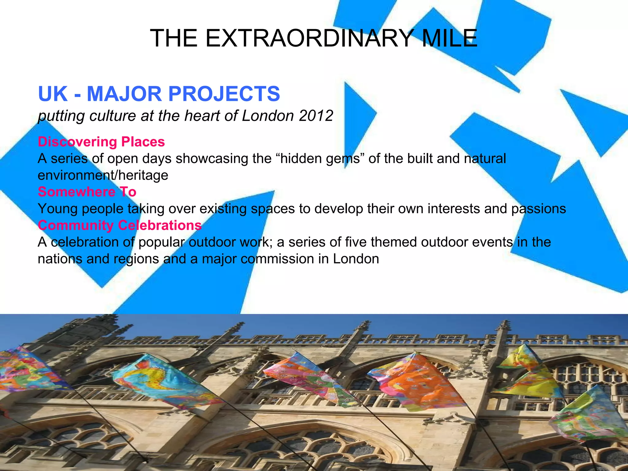 UK - MAJOR PROJECTS putting culture at the heart of London 2012 Discovering Places A series of open days showcasing the “hidden gems” of the built and natural environment/heritage Somewhere To Young people taking over existing spaces to develop their own interests and passions Community Celebrations A celebration of popular outdoor work; a series of five themed outdoor events in the  nations and regions and a major commission in London THE EXTRAORDINARY MILE 
