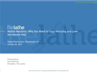 Connected Healthcare Experiences




                                          on e
                                            ly
                                        on h
                                      si at
                                    is L
Mobile Mandate: Why You Need to Stop Worrying and Love




                                  rm he
the Mobile Web



                               pe of T
                             by rty
Digital Pharma East, Philadelphia, PA
                          se e
October 20, 2011
                         U op
                           Pr




Presented by
Seth Perlman
President, The Lathe


                         ©2011 The Lathe, Inc. Proprietary and confidential. {www.thelathe.com}
 