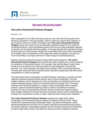 Get more info on this report!

The Latino Household Products Shopper

September 1, 2011


With a population of 51 million that accounted for more than half of the growth of the
American population in the past decade, Latinos continue to expand their influence in
the American consumer market. Packaged Facts The Latino Household Products
Shopper shows how Latinos have an especially significant impact on the market for
household products. Latino households spend more than any other population segment
on laundry and household cleaning supplies. In the past decade their spending on these
products grew at a rate that was nearly three times faster than that of other households.
On average, Latino households are 40% larger than other households, and they are
much more likely to use high volumes of a broad range of household products.

Experian Simmons National Consumer Study (NCS) data analyzed in The Latino
Household Products Shopper demonstrate that Latino shoppers are a prime audience
for marketers of household products. For example, they are less likely to select store
brands and more likely to buy national brands for most categories of household
products. Yet, Latino shoppers are highly discriminating in their purchasing decisions.
The data also reveal that some national brands resonate exceptionally well while others
underperform in Latino households.

The report opens with a presentation of topline findings, including an overview of which
national household products brands perform best in Latino households. The next
chapter analyzes current spending by Latino households on household products and
projects total spending by Latinos on household products through 2016. The report
continues with individual chapters on usage in Latino households of floor cleaning
products, general household cleaning products, kitchen and bathroom cleaning
products, laundry and dishwashing products, kitchen products and paper products.
Each chapter analyzes the volume and type of products used by Latino households and
assesses the comparative success of major national brands among Latino shoppers.

The Latino Household Products Shopper analyzes the usage within Latino
households of 32 household products tracked by Experian Simmons NCS. These
include floor cleaning products (disposable wipes, rug cleaners/shampoos, carpet
deodorizers/fresheners and floor wax or polish); general household cleaning products
(household cleaners, window/glass cleaners and air freshener sprays/room deodorants
as well as light bulbs); kitchen and bathroom cleaning products (abrasive cleaners,
 