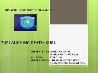 THE LAUGHING DEATH: KURU
HIMACHAL INSTITUTE OF PHARMACY
PRESENTED BY : KRITIKA SAINI
B.PHARMACY 4TH YEAR
ROLL NO: 17BPD1226
SUPERVISED BY : DR.RAMANDEEP SINGH
(HOD) PhD. PHARMACOLOGY
 