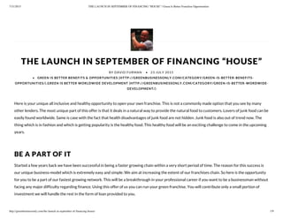 7/31/2015 THE LAUNCH IN SEPTEMBER OF FINANCING “HOUSE” | Green Is Better Franchise Opportunities
http://greenbusinessonly.com/the-launch-in-september-of-financing-house/ 1/9
THE LAUNCH IN SEPTEMBER OF FINANCING “HOUSE”
Here is your unique all inclusive and healthy opportunity to open your own franchise. This is not a commonly made option that you see by many
other lenders. The most unique part of this offer is that it deals in a natural way to provide the natural food to customers. Lovers of junk food can be
easily found worldwide. Same is case with the fact that health disadvantages of junk food are not hidden. Junk food is also out of trend now. The
thing which is in fashion and which is getting popularity is the healthy food. This healthy food will be an exciting challenge to come in the upcoming
years.
 
BE A PART OF IT
Started a few years back we have been successful in being a faster growing chain within a very short period of time. The reason for this success is
our unique business-model which is extremely easy and simple. We aim at increasing the extent of our franchises chain. So here is the opportunity
for you to be a part of our fastest growing network. This will be a breakthrough in your professional career if you want to be a businessman without
facing any major difficulty regarding finance. Using this offer of us you can run your green franchise. You will contribute only a small portion of
investment we will handle the rest in the form of loan provided to you.
 
BY DAVID FURMAN • 23 JULY 2015
• GREEN IS BETTER BENEFITS & OPPORTUNITIES (HTTP://GREENBUSINESSONLY.COM/CATEGORY/GREEN-IS-BETTER-BENEFITS-
OPPORTUNITIES/),GREEN IS BETTER WORLDWIDE DEVELOPMENT (HTTP://GREENBUSINESSONLY.COM/CATEGORY/GREEN-IS-BETTER-WORDWIDE-
DEVELOPMENT/)
 