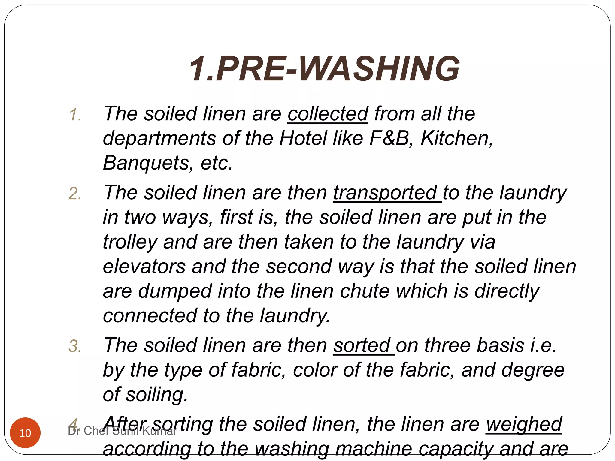 1.PRE-WASHING
1. The soiled linen are collected from all the
departments of the Hotel like F&B, Kitchen,
Banquets, etc.
2. The soiled linen are then transported to the laundry
in two ways, first is, the soiled linen are put in the
trolley and are then taken to the laundry via
elevators and the second way is that the soiled linen
are dumped into the linen chute which is directly
connected to the laundry.
3. The soiled linen are then sorted on three basis i.e.
by the type of fabric, color of the fabric, and degree
of soiling.
4. After sorting the soiled linen, the linen are weighed
according to the washing machine capacity and are
10 Dr Chef Sunil Kumar
 