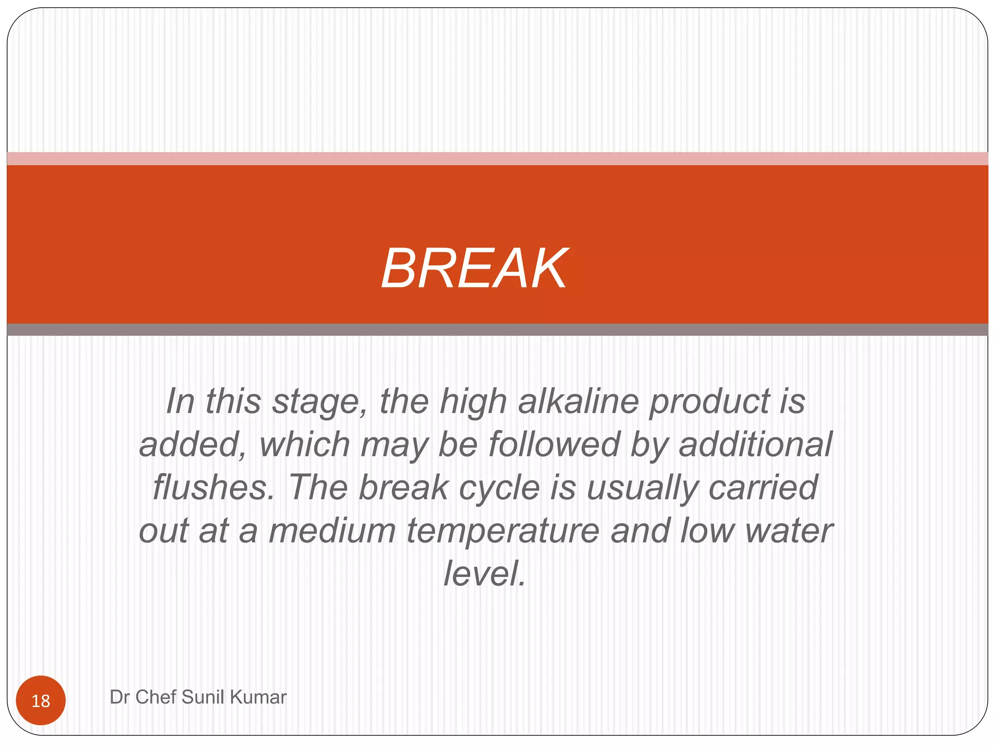 In this stage, the high alkaline product is
added, which may be followed by additional
flushes. The break cycle is usually carried
out at a medium temperature and low water
level.
BREAK
18 Dr Chef Sunil Kumar
 