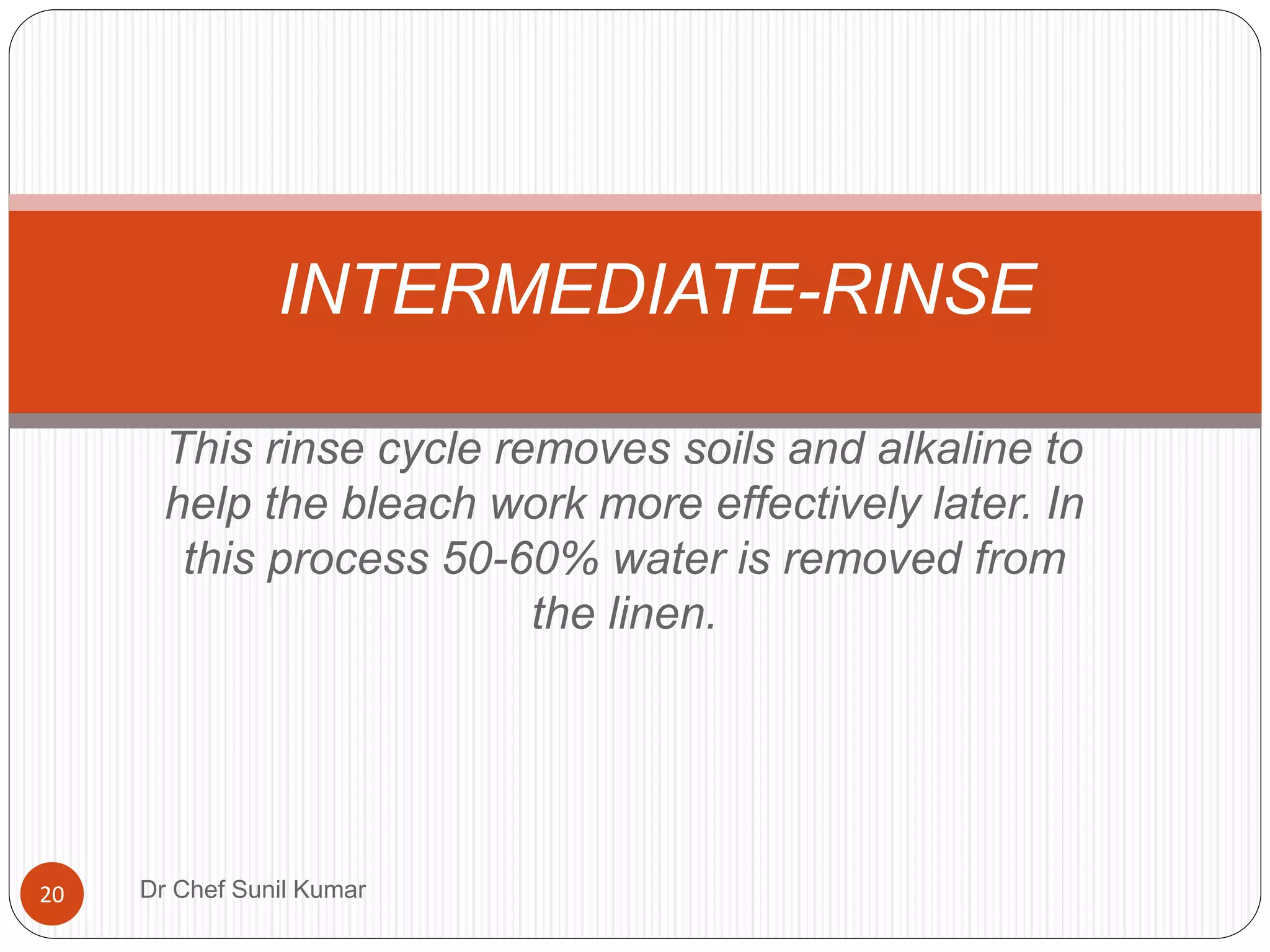 This rinse cycle removes soils and alkaline to
help the bleach work more effectively later. In
this process 50-60% water is removed from
the linen.
INTERMEDIATE-RINSE
20 Dr Chef Sunil Kumar
 