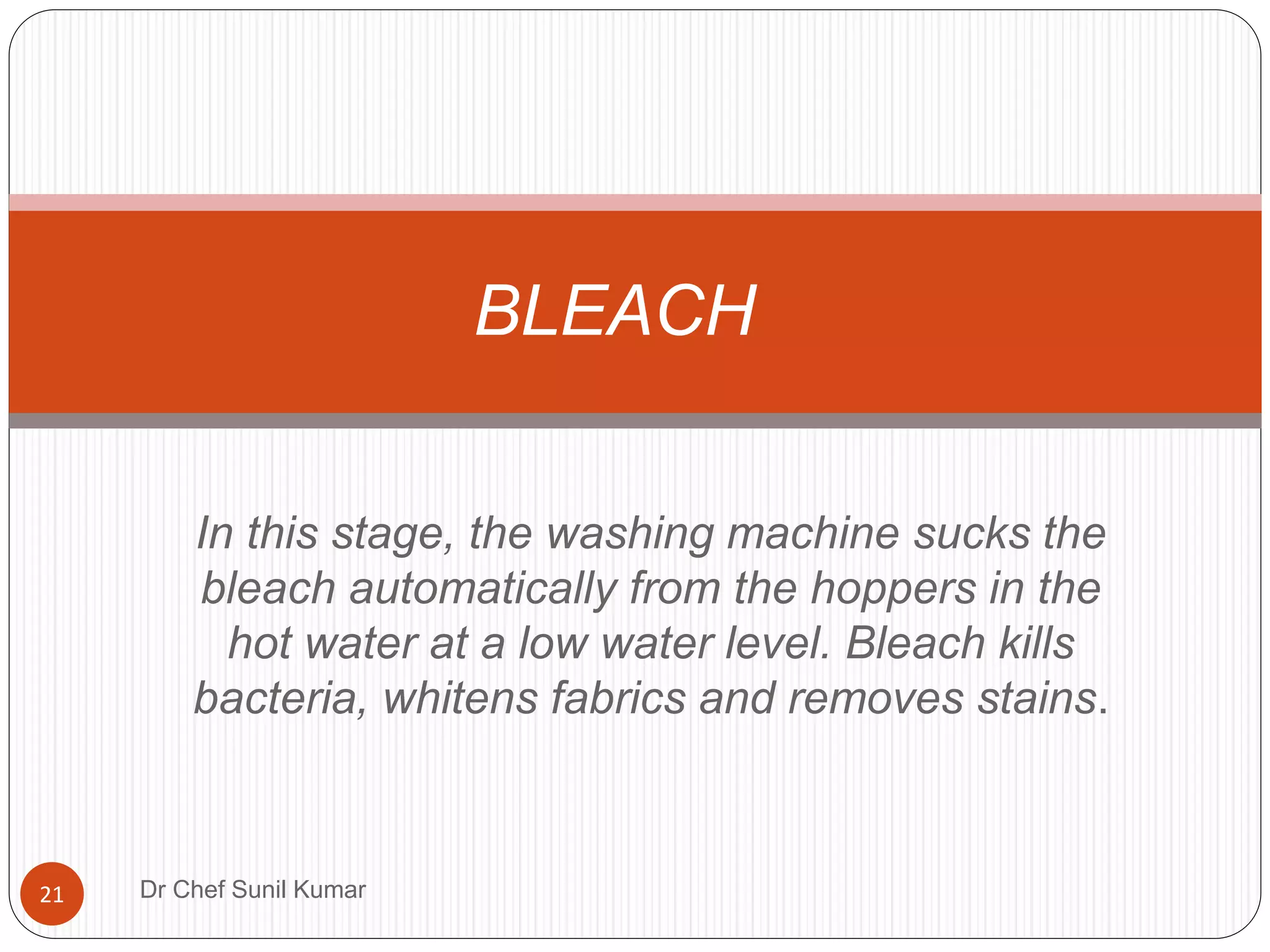 In this stage, the washing machine sucks the
bleach automatically from the hoppers in the
hot water at a low water level. Bleach kills
bacteria, whitens fabrics and removes stains.
BLEACH
21 Dr Chef Sunil Kumar
 
