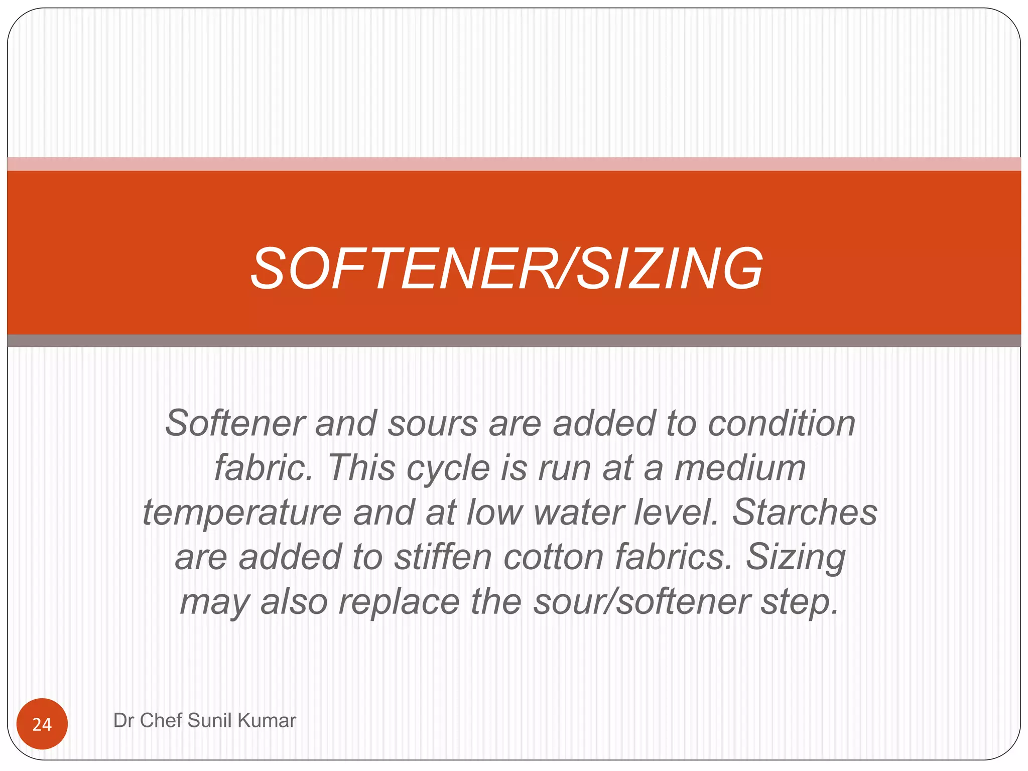 Softener and sours are added to condition
fabric. This cycle is run at a medium
temperature and at low water level. Starches
are added to stiffen cotton fabrics. Sizing
may also replace the sour/softener step.
SOFTENER/SIZING
24 Dr Chef Sunil Kumar
 