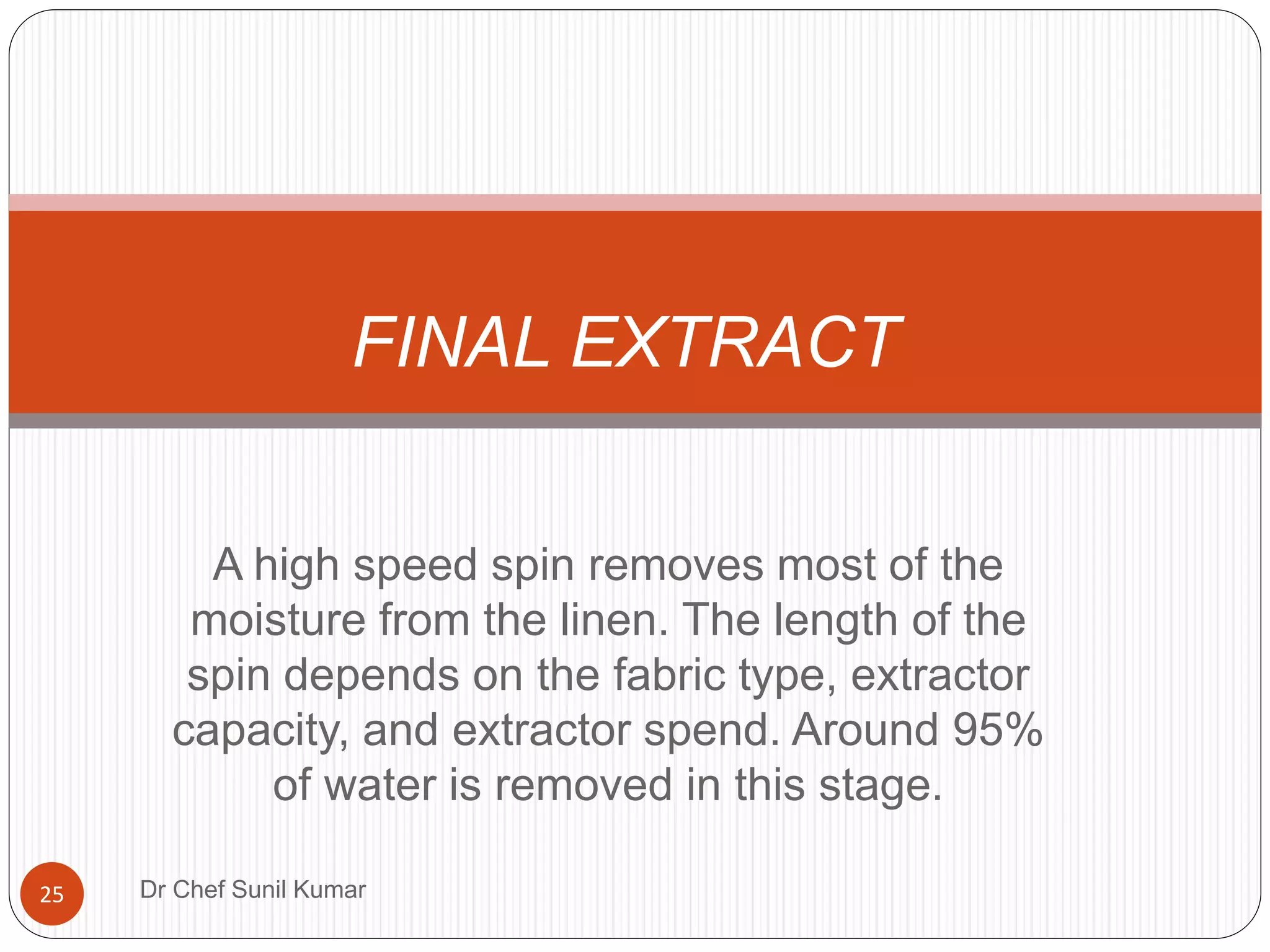 A high speed spin removes most of the
moisture from the linen. The length of the
spin depends on the fabric type, extractor
capacity, and extractor spend. Around 95%
of water is removed in this stage.
FINAL EXTRACT
25 Dr Chef Sunil Kumar
 