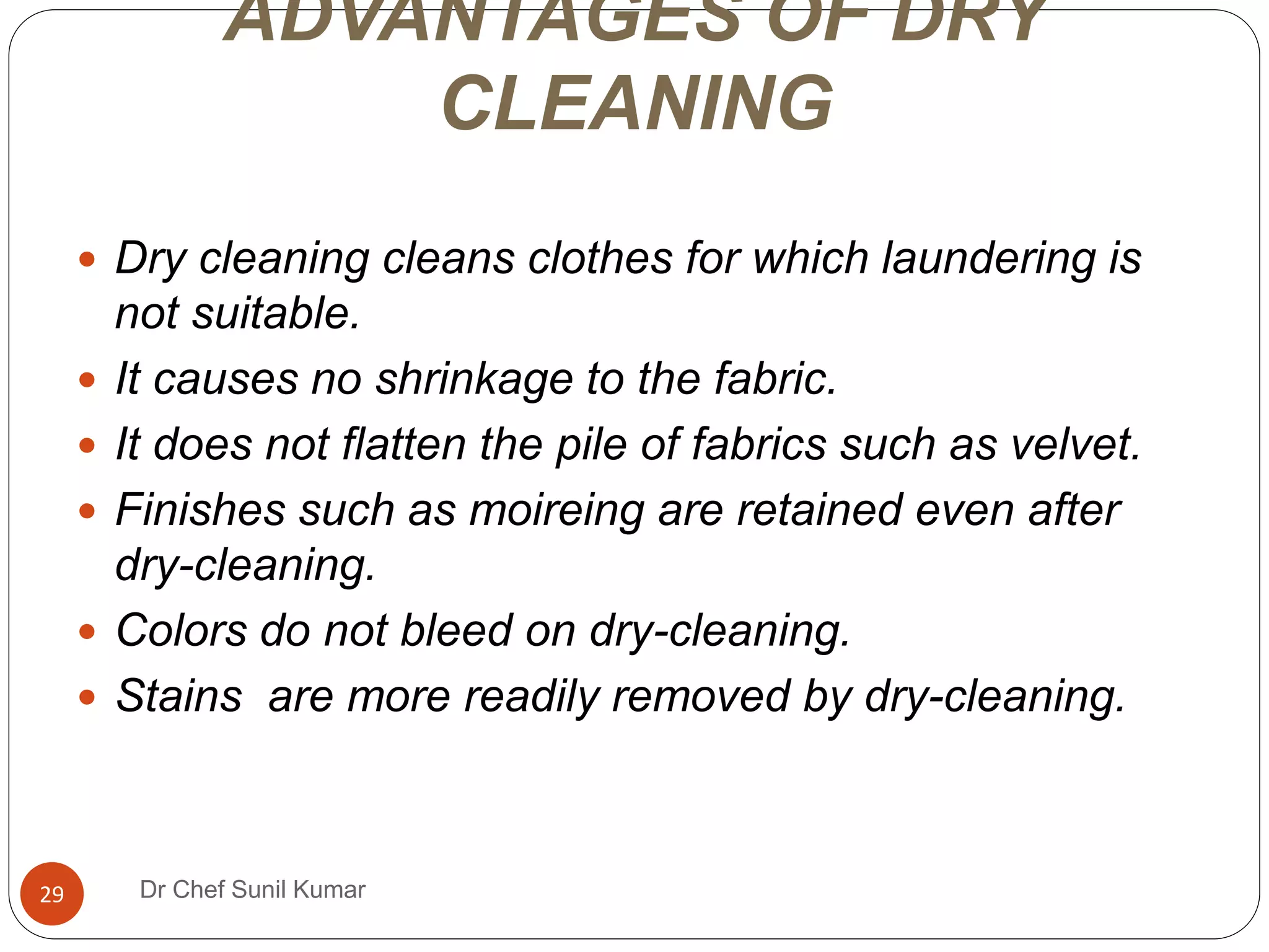 ADVANTAGES OF DRY
CLEANING
 Dry cleaning cleans clothes for which laundering is
not suitable.
 It causes no shrinkage to the fabric.
 It does not flatten the pile of fabrics such as velvet.
 Finishes such as moireing are retained even after
dry-cleaning.
 Colors do not bleed on dry-cleaning.
 Stains are more readily removed by dry-cleaning.
29 Dr Chef Sunil Kumar
 