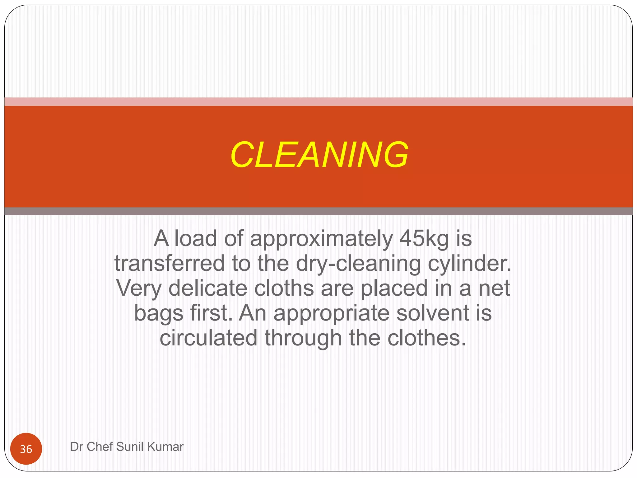 A load of approximately 45kg is
transferred to the dry-cleaning cylinder.
Very delicate cloths are placed in a net
bags first. An appropriate solvent is
circulated through the clothes.
CLEANING
36 Dr Chef Sunil Kumar
 