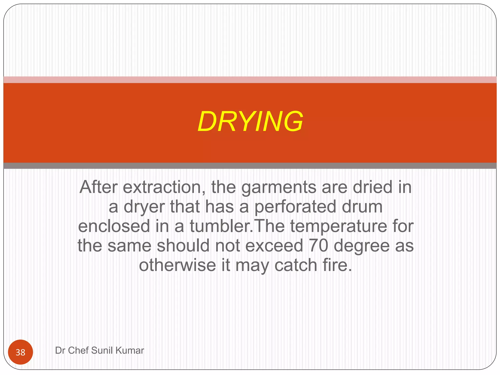 After extraction, the garments are dried in
a dryer that has a perforated drum
enclosed in a tumbler.The temperature for
the same should not exceed 70 degree as
otherwise it may catch fire.
DRYING
38 Dr Chef Sunil Kumar
 