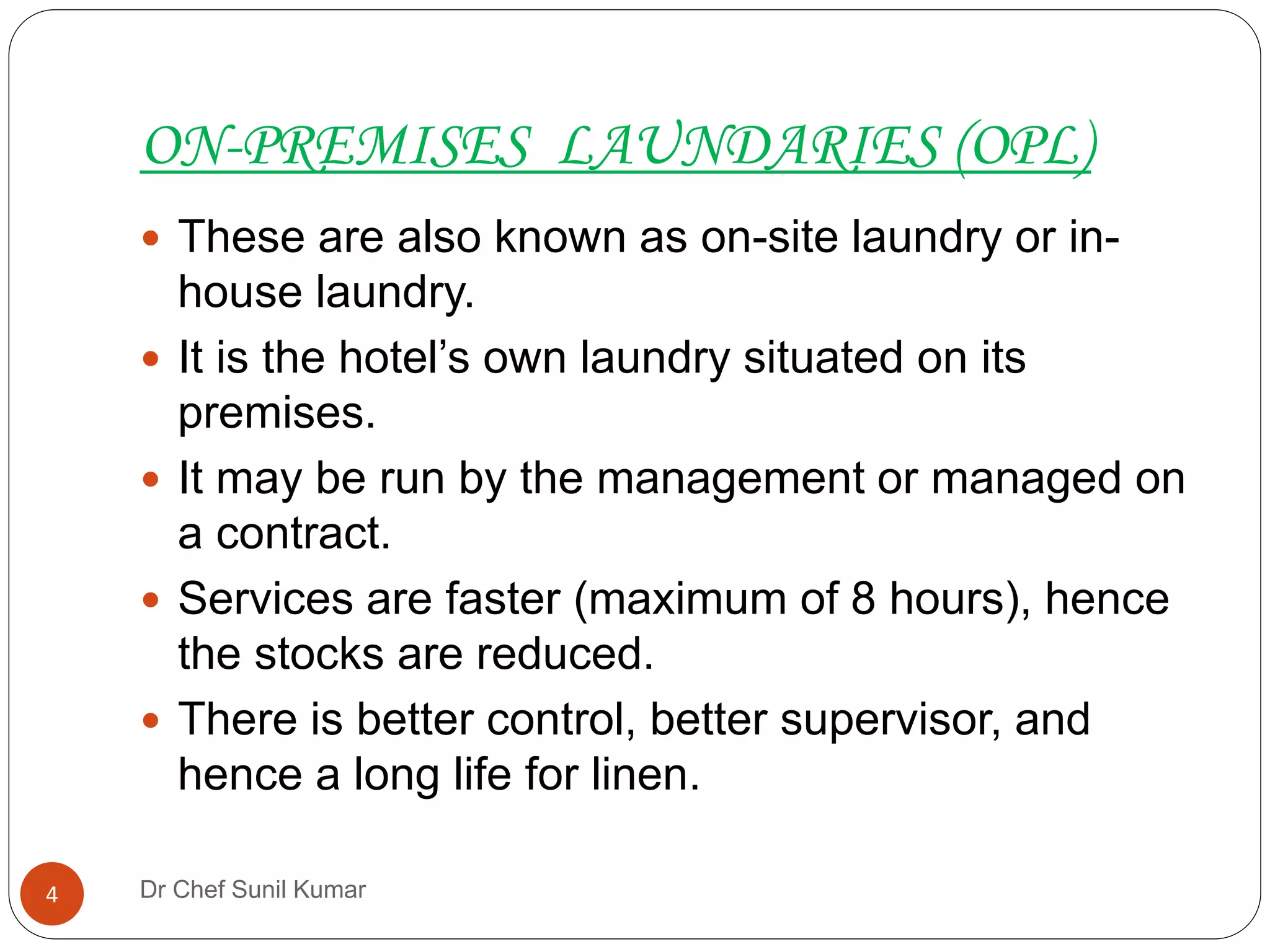 ON-PREMISES LAUNDARIES (OPL)
 These are also known as on-site laundry or in-
house laundry.
 It is the hotel’s own laundry situated on its
premises.
 It may be run by the management or managed on
a contract.
 Services are faster (maximum of 8 hours), hence
the stocks are reduced.
 There is better control, better supervisor, and
hence a long life for linen.
4 Dr Chef Sunil Kumar
 