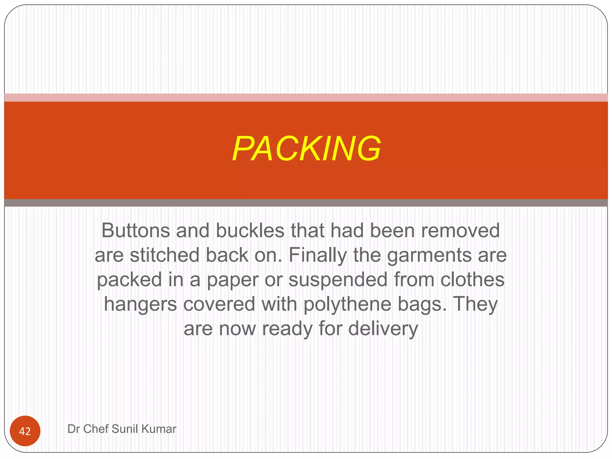 Buttons and buckles that had been removed
are stitched back on. Finally the garments are
packed in a paper or suspended from clothes
hangers covered with polythene bags. They
are now ready for delivery
PACKING
42 Dr Chef Sunil Kumar
 