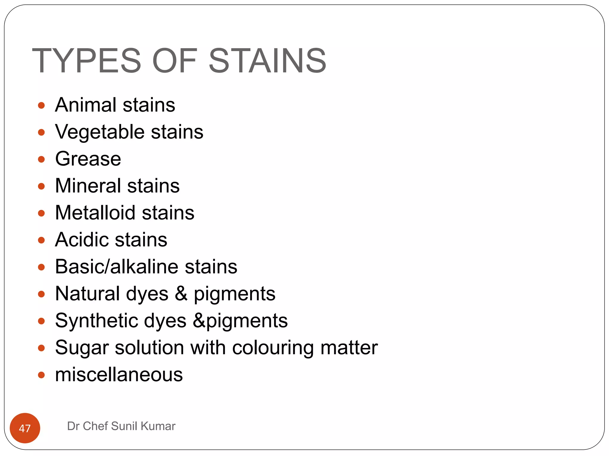 TYPES OF STAINS
 Animal stains
 Vegetable stains
 Grease
 Mineral stains
 Metalloid stains
 Acidic stains
 Basic/alkaline stains
 Natural dyes & pigments
 Synthetic dyes &pigments
 Sugar solution with colouring matter
 miscellaneous
47 Dr Chef Sunil Kumar
 