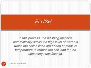 In this process, the washing machine
automatically sucks the high level of water in
which the soiled linen are added at medium
temperature to reduce the soil load for the
upcoming suds flushes.
FLUSH
17 Dr Chef Sunil Kumar
 