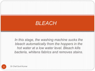 In this stage, the washing machine sucks the
bleach automatically from the hoppers in the
hot water at a low water level. Bleach kills
bacteria, whitens fabrics and removes stains.
BLEACH
21 Dr Chef Sunil Kumar
 