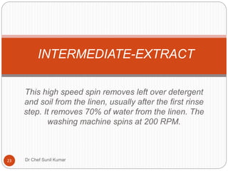 This high speed spin removes left over detergent
and soil from the linen, usually after the first rinse
step. It removes 70% of water from the linen. The
washing machine spins at 200 RPM.
INTERMEDIATE-EXTRACT
23 Dr Chef Sunil Kumar
 