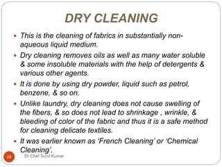 DRY CLEANING
 This is the cleaning of fabrics in substantially non-
aqueous liquid medium.
 Dry cleaning removes oils as well as many water soluble
& some insoluble materials with the help of detergents &
various other agents.
 It is done by using dry powder, liquid such as petrol,
benzene, & so on.
 Unlike laundry, dry cleaning does not cause swelling of
the fibers, & so does not lead to shrinkage , wrinkle, &
bleeding of color of the fabric and thus it is a safe method
for cleaning delicate textiles.
 It was earlier known as ‘French Cleaning’ or ‘Chemical
Cleaning’.
28 Dr Chef Sunil Kumar
 