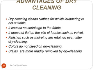 ADVANTAGES OF DRY
CLEANING
 Dry cleaning cleans clothes for which laundering is
not suitable.
 It causes no shrinkage to the fabric.
 It does not flatten the pile of fabrics such as velvet.
 Finishes such as moireing are retained even after
dry-cleaning.
 Colors do not bleed on dry-cleaning.
 Stains are more readily removed by dry-cleaning.
29 Dr Chef Sunil Kumar
 