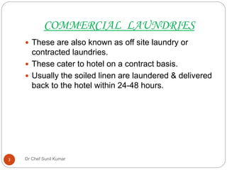 COMMERCIAL LAUNDRIES
 These are also known as off site laundry or
contracted laundries.
 These cater to hotel on a contract basis.
 Usually the soiled linen are laundered & delivered
back to the hotel within 24-48 hours.
3 Dr Chef Sunil Kumar
 