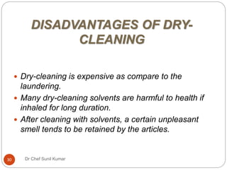 DISADVANTAGES OF DRY-
CLEANING
 Dry-cleaning is expensive as compare to the
laundering.
 Many dry-cleaning solvents are harmful to health if
inhaled for long duration.
 After cleaning with solvents, a certain unpleasant
smell tends to be retained by the articles.
30 Dr Chef Sunil Kumar
 