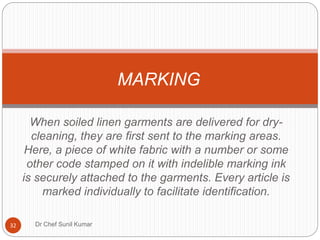 When soiled linen garments are delivered for dry-
cleaning, they are first sent to the marking areas.
Here, a piece of white fabric with a number or some
other code stamped on it with indelible marking ink
is securely attached to the garments. Every article is
marked individually to facilitate identification.
MARKING
32 Dr Chef Sunil Kumar
 