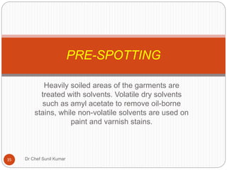 Heavily soiled areas of the garments are
treated with solvents. Volatile dry solvents
such as amyl acetate to remove oil-borne
stains, while non-volatile solvents are used on
paint and varnish stains.
PRE-SPOTTING
35 Dr Chef Sunil Kumar
 